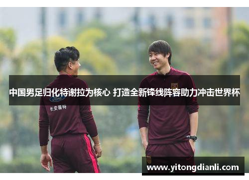 中国男足归化特谢拉为核心 打造全新锋线阵容助力冲击世界杯