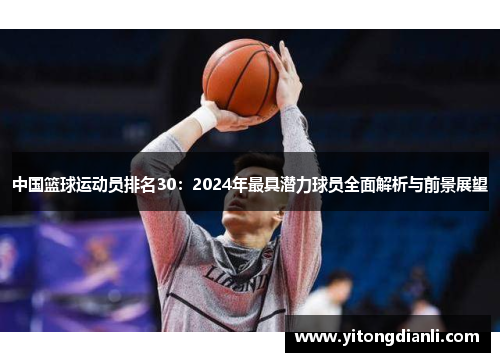 中国篮球运动员排名30：2024年最具潜力球员全面解析与前景展望
