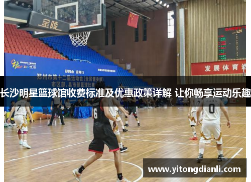 长沙明星篮球馆收费标准及优惠政策详解 让你畅享运动乐趣
