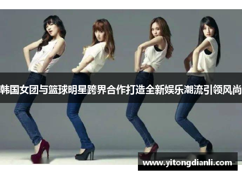 韩国女团与篮球明星跨界合作打造全新娱乐潮流引领风尚